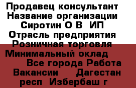 Продавец-консультант › Название организации ­ Сиротин О.В, ИП › Отрасль предприятия ­ Розничная торговля › Минимальный оклад ­ 35 000 - Все города Работа » Вакансии   . Дагестан респ.,Избербаш г.